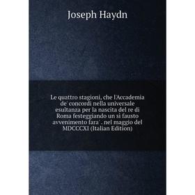 

Книга Le quattro stagioni, che l'Accademia de' concordi nella universale esultanza per la nascita del re di Roma festeggiando un sì fausto avvenimento