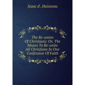

Книга The Re-union Of Christians: Or, The Means To Re-unite All Christians In One Confession Of Faith