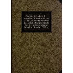 

Книга Oración De La Real Soc Económ De Madrid Al Rey N Sr Dándole El Parabién Por El Feliz Nacimiento De Los Serenísimos Infantes Gemelos