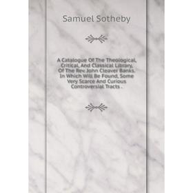 

Книга A Catalogue Of The Theological, Critical, And Classical Library, Of The Rev. John Cleaver Banks. In Which Will Be Found, Some Very Scarce And Cu