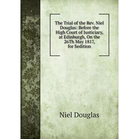 

Книга The Trial of the Rev. Niel Douglas: Before the High Court of Justiciary, at Edinburgh, On the 26Th May 1817, for Sedition