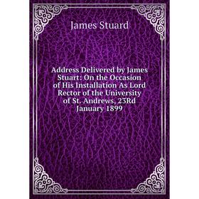

Книга Address Delivered by James Stuart: On the Occasion of His Installation As Lord Rector of the University of St. Andrews, 23Rd January 1899