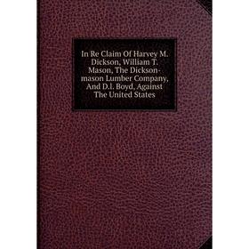 

Книга In Re Claim Of Harvey M. Dickson, William T. Mason, The Dickson-mason Lumber Company, And D.l. Boyd, Against The United States