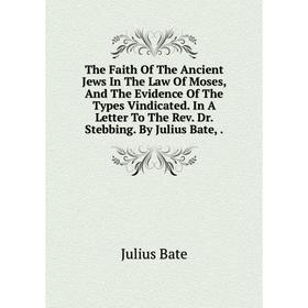 

Книга The Faith Of The Ancient Jews In The Law Of Moses, And The Evidence Of The Types Vindicated. In A Letter To The Rev. Dr. Stebbing. By Julius Bat