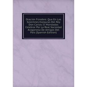 

Книга Oración Fúnebre: Que En Las Solemnes Exequias Del Rey Don Carlos Iii Mandadas Celebrar Por La Real Sociedad Aragonesa De Amigos Del País