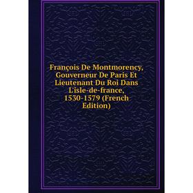 

Книга François De Montmorency, Gouverneur De Paris Et Lieutenant Du Roi Dans L'isle-de-france, 1530-1579 (French Edition)