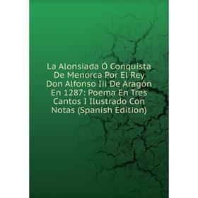 

Книга La Alonsiada Ó Conquista De Menorca Por El Rey Don Alfonso Iii De Aragón En 1287: Poema En Tres Cantos I Ilustrado Con Notas