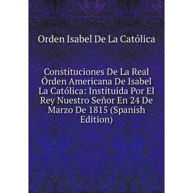 

Книга Constituciones De La Real Órden Americana De Isabel La Católica: Instituida Por El Rey Nuestro Señor En 24 De Marzo De 1815 (Spanish Edition)