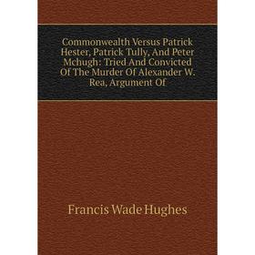 

Книга Commonwealth Versus Patrick Hester, Patrick Tully, And Peter Mchugh: Tried And Convicted Of The Murder Of Alexander W. Rea, Argument Of
