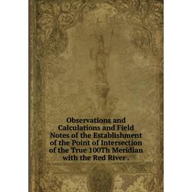 

Книга Observations and Calculations and Field Notes of the Establishment of the Point of Intersection of the True 100Th Meridian with the Red River