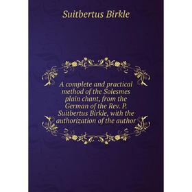 

Книга A complete and practical method of the Solesmes plain chant, from the German of the Rev. P. Suitbertus Birkle, with the authorization of the aut