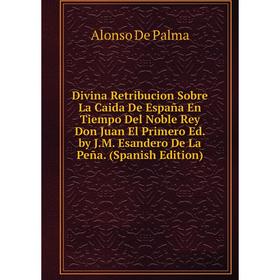 

Книга Divina Retribucion Sobre La Caida De España En Tiempo Del Noble Rey Don Juan El Primero Ed. by J.M. Esandero De La Peña. (Spanish Edition)