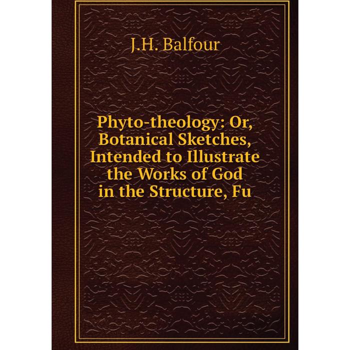 фото Книга phyto-theology: or, botanical sketches, intended to illustrate the works of god in the structure, fu nobel press