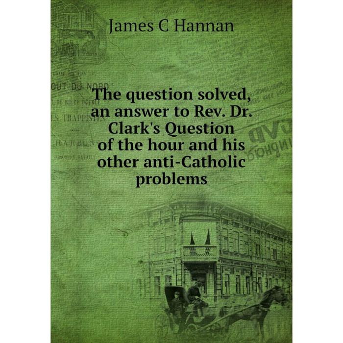 фото Книга the question solved, an answer to rev. dr. clark's question of the hour and his other anti-catholic problems nobel press