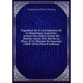 

Книга Napoléon Ier Et La Fondation De La République Argentine: Jacques De Liniers, Comte De Buenos-Ayres, Vice-Roi De La Plata, Et Le Marquis De Sasse