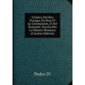 

Книга Crónica Del Rey D'arago, En Pere IV Lo Ceremoniós, Ó Del Punyalet: Escrita Per Lo Mateix Monarca (Catalan Edition)