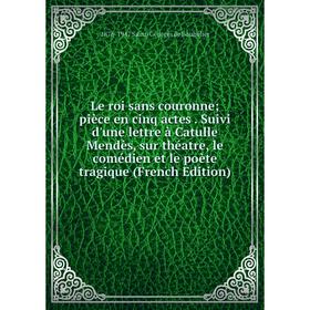 

Книга Le roi sans couronne pièce en cinq actes Suivi d'une lettre à Catulle Mendès, sur théatre, le comédien et le poète tragique