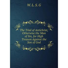 

Книга The Trial of Antichrist, Otherwise the Man of Sin, for High Treason Against the Son of God