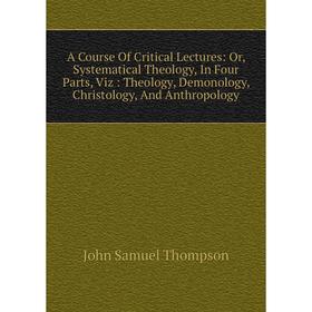 

Книга A Course Of Critical Lectures: Or, Systematical Theology, In Four Parts, Viz: Theology, Demonology, Christology, And Anthropology