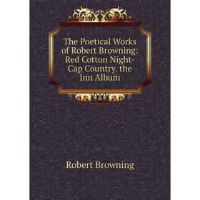 

Книга The Poetical Works of Robert Browning: Red Cotton Night-Cap Country. the Inn Album