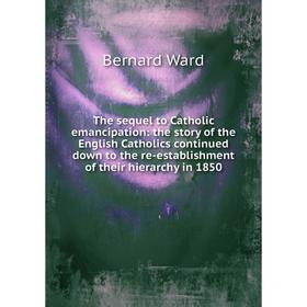 

Книга The sequel to Catholic emancipation: the story of the English Catholics continued down to the re-establishment of their hierarchy in 1850