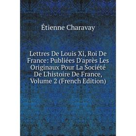 

Книга Lettres De Louis Xi, Roi De France: Publiées D'après Les Originaux Pour La Société De L'histoire De France, Volume 2