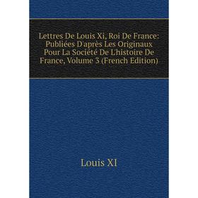 

Книга Lettres De Louis Xi, Roi De France: Publiées D'après Les Originaux Pour La Société De L'histoire De France, Volume 3