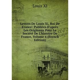 

Книга Lettres De Louis Xi, Roi De France: Publiées D'après Les Originaux Pour La Société De L'histoire De France, Volume 6