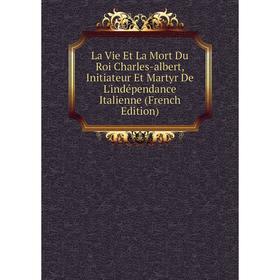 

Книга La Vie Et La Mort Du Roi Charles-albert, Initiateur Et Martyr De L'indépendance Italienne