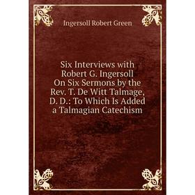 

Книга Six Interviews with Robert G. Ingersoll On Six Sermons by the Rev. T. De Witt Talmage, D. D.: To Which Is Added a Talmagian Catechism
