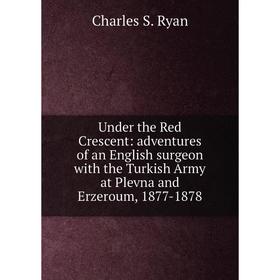 

Книга Under the Red Crescent: adventures of an English surgeon with the Turkish Army at Plevna and Erzeroum, 1877-1878