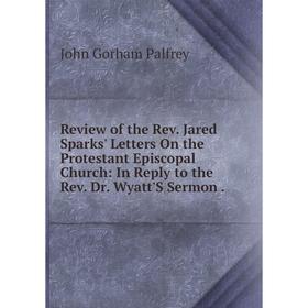 

Книга Review of the Rev. Jared Sparks' Letters On the Protestant Episcopal Church: In Reply to the Rev. Dr. Wyatt'S Sermon.