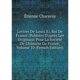 

Книга Lettres De Louis Xi, Roi De France: Publiées D'après Les Originaux Pour La Société De L'histoire De France, Volume 10