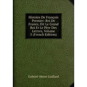 

Книга Histoire De François Premier: Roi De France, Dit Le Grand Roi Et Le Père Des Lettres, Volume 5 (French Edition)