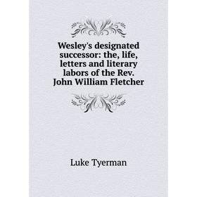 

Книга Wesley's designated successor: the, life, letters and literary labors of the Rev. John William Fletcher