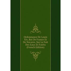 

Книга Ordonnance De Louis Xiv, roi de France Et de Navarre, Sur Le Fait Des Eaux Et Forêts