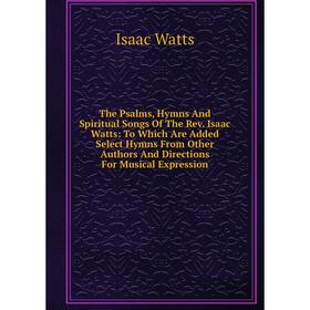 

Книга The Psalms, Hymns And Spiritual Songs Of The Rev. Isaac Watts: To Which Are Added Select Hymns From Other Authors And Directions For Musical Exp