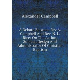 

Книга A Debate Between Rev A. Campbell And Rev. N. L. Rice: On The Action, Subject, Design And Administrator Of Christian Baptism