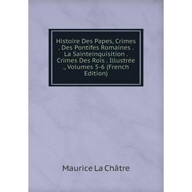 

Книга Histoire Des Papes, Crimes. Des Pontifes Romaines. La Sainteinquisition. Crimes Des Rois. Illustrée., Volumes 5-6 (French Edition)