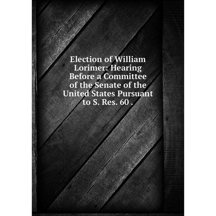 фото Книга election of william lorimer: hearing before a committee of the senate of the united states pursuant to s. res. 60. nobel press