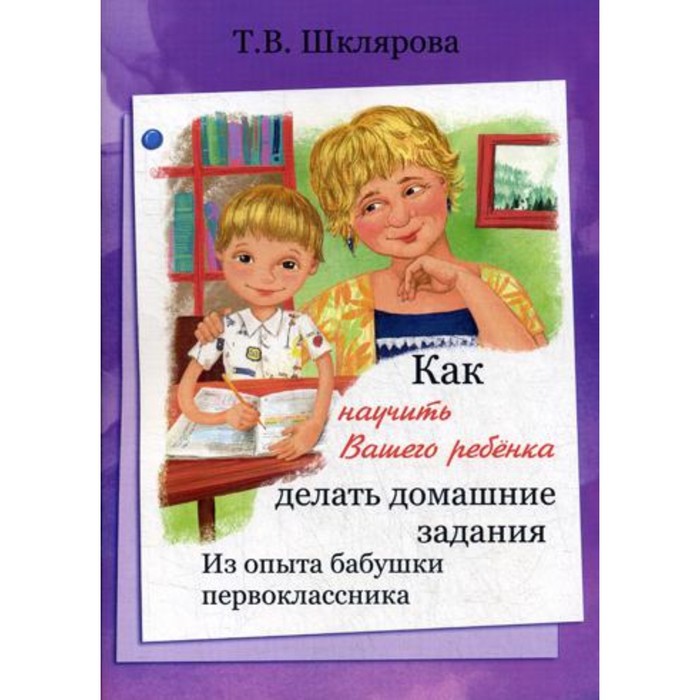 Как научить вашего ребенка делать домашние задания, Шклярова Т. В. шклярова т как научить вашего ребенка писать окончания