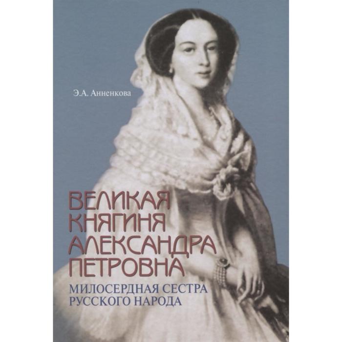 Великая княгиня Александра Петровна. Милосердная сестра русского народа. Анненкова Э.