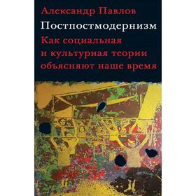 

Постпостмодернизм: Как социальная и культурная теория объясняют наше время. Павлов А.