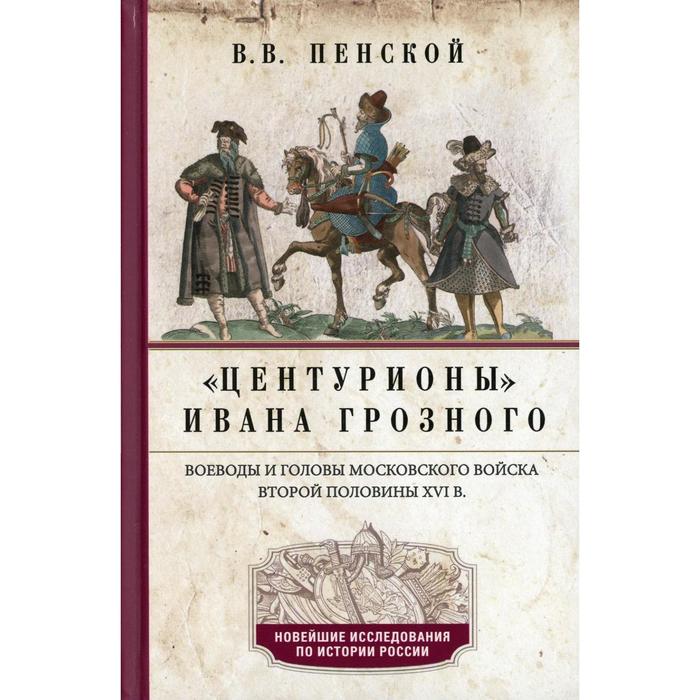 

«Центурионы» Ивана Грозного. Воеводы и головы московского войска второй половины XVI в. Пенской В.В.