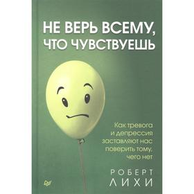 

Не верь всему, что чувствуешь. Как тревога и депрессия заставляют нас поверить тому, чего нет. Лихи Роберт