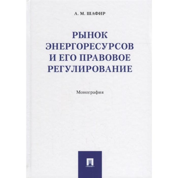 

Рынок энергоресурсов и его правовое регулирование. Монография. Шафир М.
