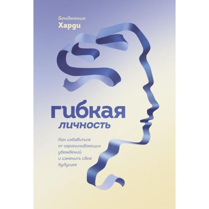 

Гибкая личность. Как избавиться от ограничивающих убеждений и изменить свое будущее. Бенджамин Харди