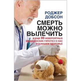 

Смерть можно вылечить и еще 99 невероятных медицинских гипотез о нас и нашем здоровье. Добсон Р.