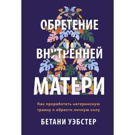 Обретение внутренней матери. Как проработать материнскую травму и обрести личную силу. Бетани Уэбстер