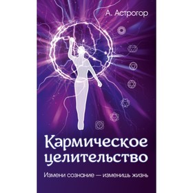 

Кармическое целительство. Измени сознание - изменишь жизнь. Астрогор Александр Александрович